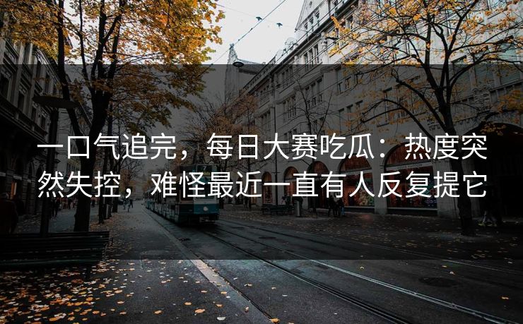 一口气追完，每日大赛吃瓜：热度突然失控，难怪最近一直有人反复提它  第1张