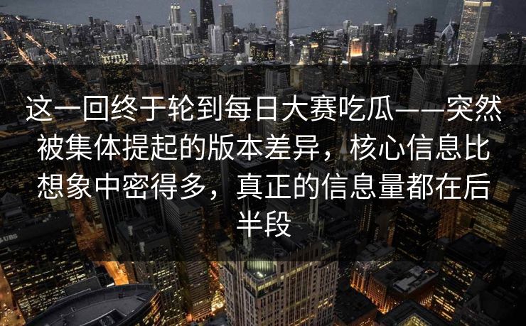 这一回终于轮到每日大赛吃瓜——突然被集体提起的版本差异，核心信息比想象中密得多，真正的信息量都在后半段  第1张