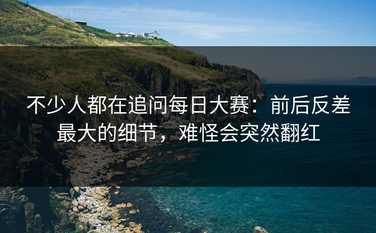 不少人都在追问每日大赛：前后反差最大的细节，难怪会突然翻红  第1张