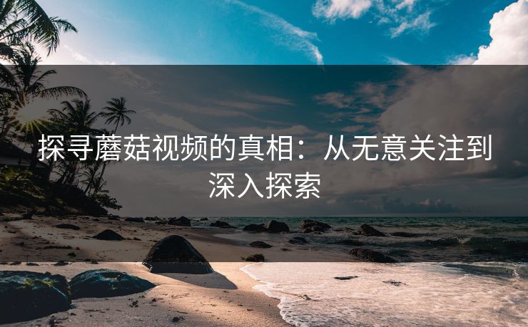 探寻蘑菇视频的真相：从无意关注到深入探索  第1张