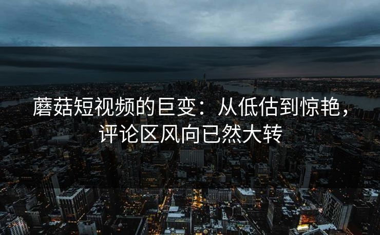 蘑菇短视频的巨变：从低估到惊艳，评论区风向已然大转  第1张