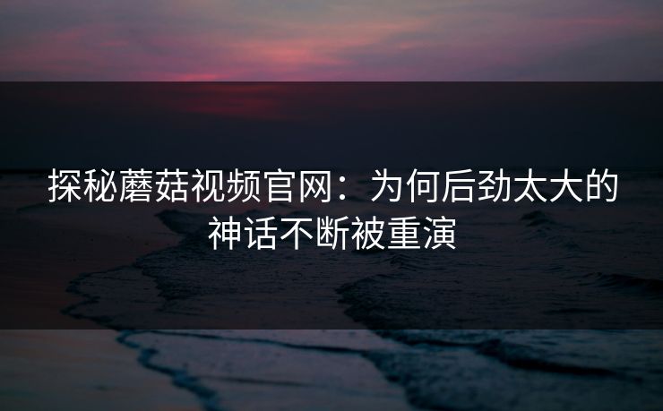 探秘蘑菇视频官网：为何后劲太大的神话不断被重演  第1张
