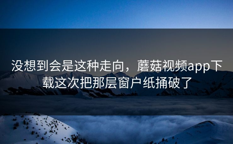 没想到会是这种走向，蘑菇视频app下载这次把那层窗户纸捅破了  第1张