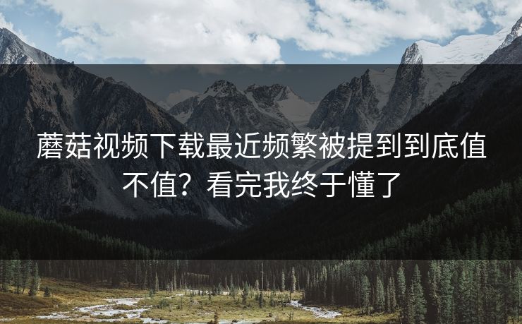 蘑菇视频下载最近频繁被提到到底值不值？看完我终于懂了  第1张