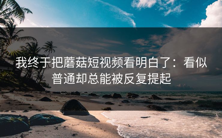 我终于把蘑菇短视频看明白了：看似普通却总能被反复提起  第1张