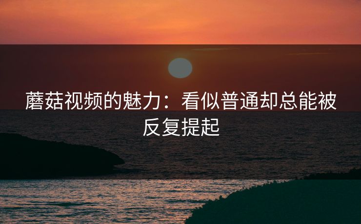 蘑菇视频的魅力：看似普通却总能被反复提起