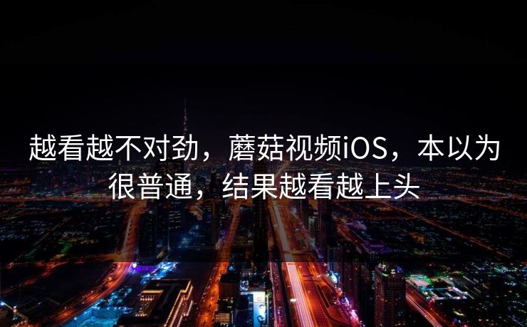 越看越不对劲，蘑菇视频iOS，本以为很普通，结果越看越上头