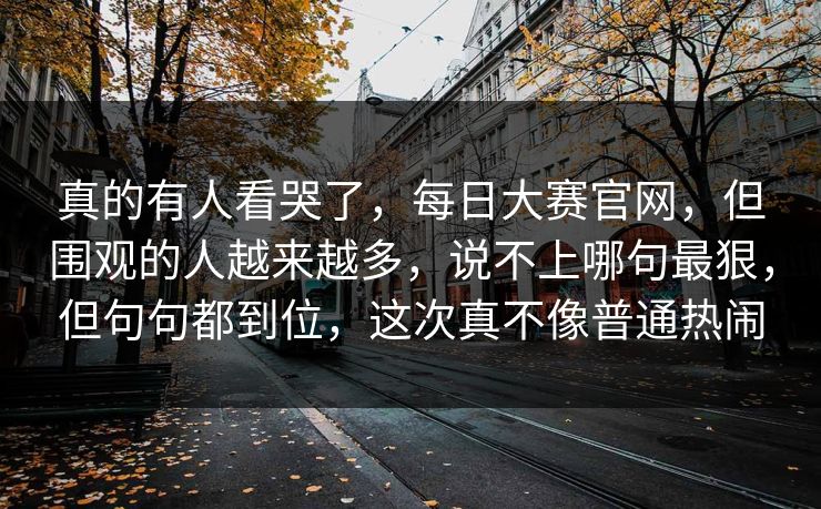 真的有人看哭了，每日大赛官网，但围观的人越来越多，说不上哪句最狠，但句句都到位，这次真不像普通热闹
