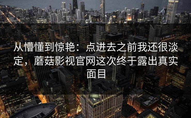 从懵懂到惊艳：点进去之前我还很淡定，蘑菇影视官网这次终于露出真实面目  第1张