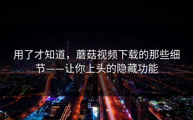 用了才知道，蘑菇视频下载的那些细节——让你上头的隐藏功能  第1张