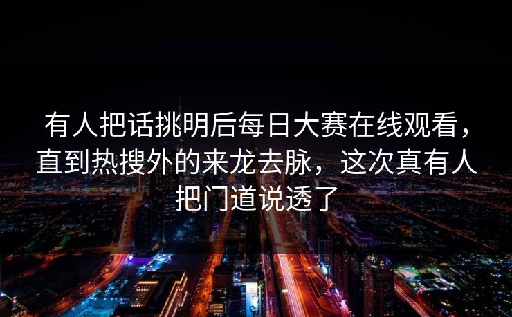 有人把话挑明后每日大赛在线观看，直到热搜外的来龙去脉，这次真有人把门道说透了  第1张