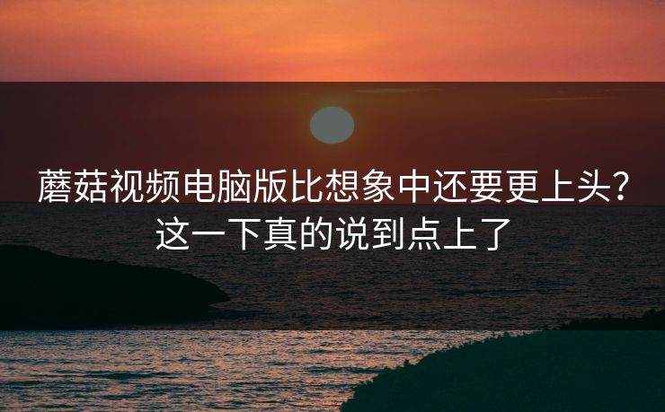 蘑菇视频电脑版比想象中还要更上头？这一下真的说到点上了  第1张