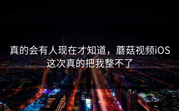 真的会有人现在才知道，蘑菇视频iOS这次真的把我整不了  第1张