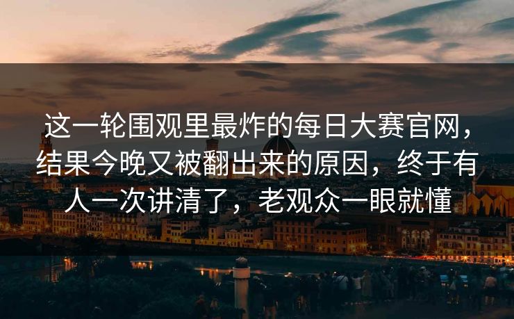 这一轮围观里最炸的每日大赛官网，结果今晚又被翻出来的原因，终于有人一次讲清了，老观众一眼就懂
