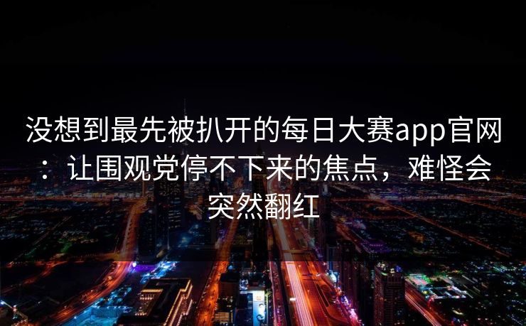 没想到最先被扒开的每日大赛app官网：让围观党停不下来的焦点，难怪会突然翻红