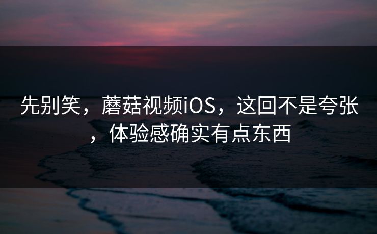 先别笑，蘑菇视频iOS，这回不是夸张，体验感确实有点东西