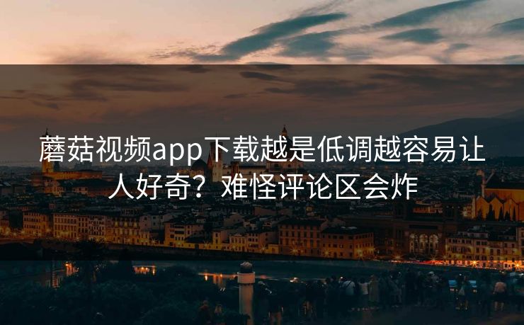 蘑菇视频app下载越是低调越容易让人好奇？难怪评论区会炸