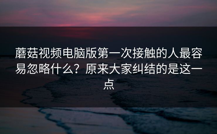 蘑菇视频电脑版第一次接触的人最容易忽略什么？原来大家纠结的是这一点