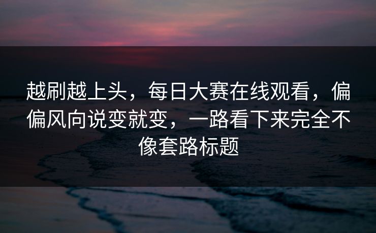 越刷越上头，每日大赛在线观看，偏偏风向说变就变，一路看下来完全不像套路标题