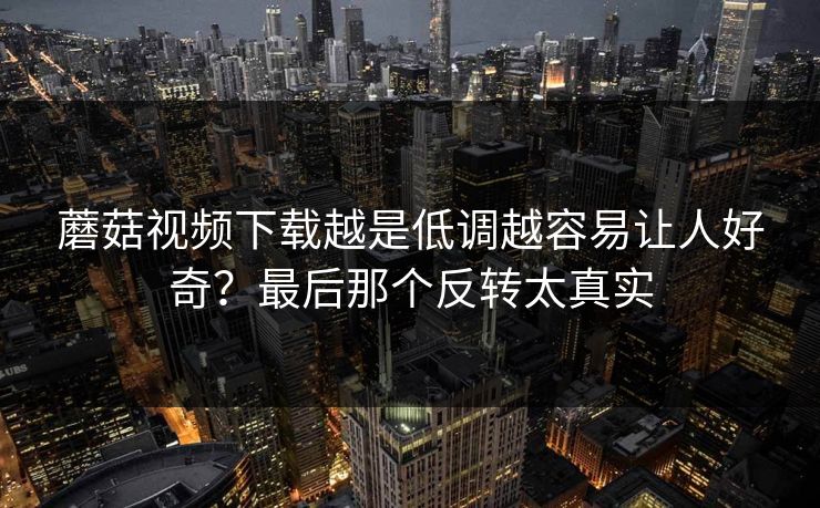 蘑菇视频下载越是低调越容易让人好奇？最后那个反转太真实