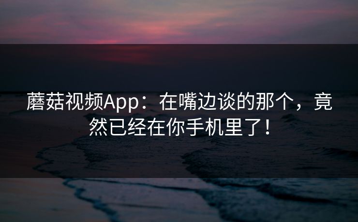 蘑菇视频App：在嘴边谈的那个，竟然已经在你手机里了！