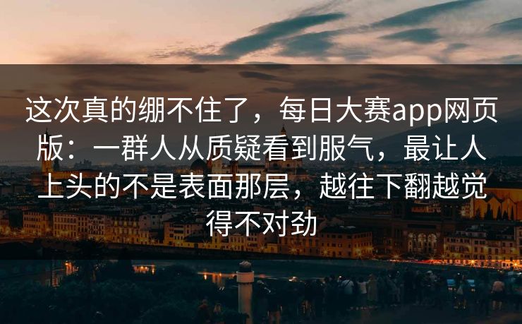 这次真的绷不住了，每日大赛app网页版：一群人从质疑看到服气，最让人上头的不是表面那层，越往下翻越觉得不对劲