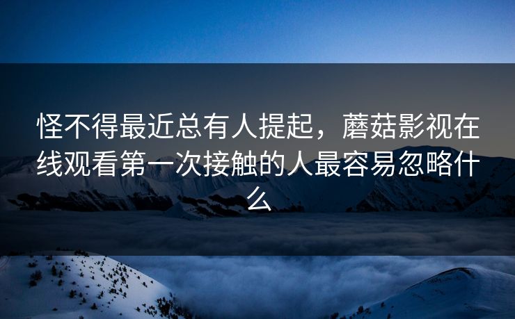 怪不得最近总有人提起，蘑菇影视在线观看第一次接触的人最容易忽略什么  第1张