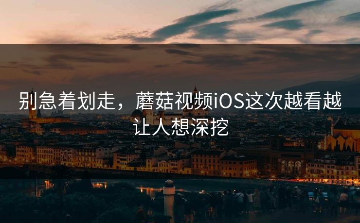 别急着划走，蘑菇视频iOS这次越看越让人想深挖  第1张