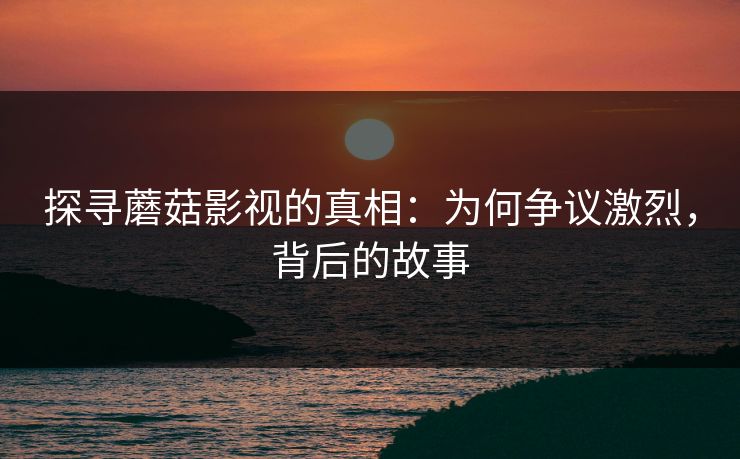 探寻蘑菇影视的真相：为何争议激烈，背后的故事  第1张