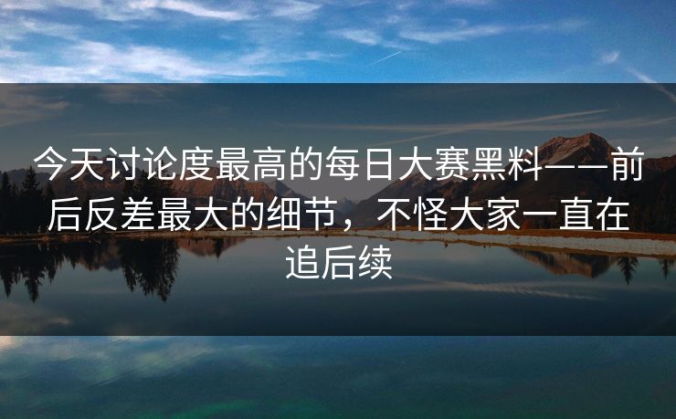 今天讨论度最高的每日大赛黑料——前后反差最大的细节，不怪大家一直在追后续  第1张