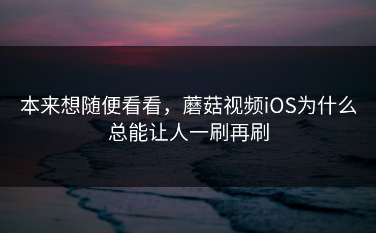 本来想随便看看，蘑菇视频iOS为什么总能让人一刷再刷  第1张