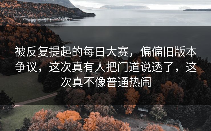 被反复提起的每日大赛，偏偏旧版本争议，这次真有人把门道说透了，这次真不像普通热闹  第1张