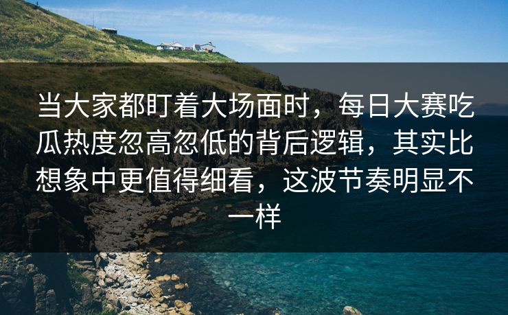 当大家都盯着大场面时，每日大赛吃瓜热度忽高忽低的背后逻辑，其实比想象中更值得细看，这波节奏明显不一样  第1张