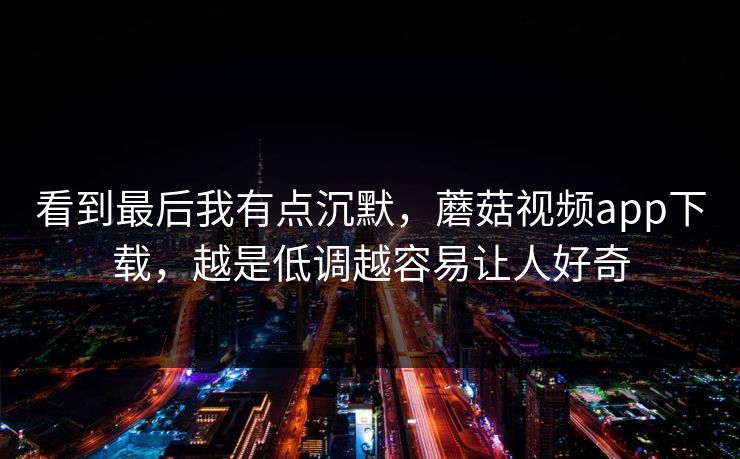 看到最后我有点沉默，蘑菇视频app下载，越是低调越容易让人好奇  第1张