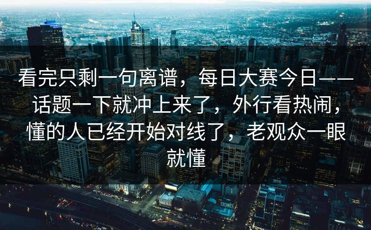 看完只剩一句离谱，每日大赛今日——话题一下就冲上来了，外行看热闹，懂的人已经开始对线了，老观众一眼就懂  第1张