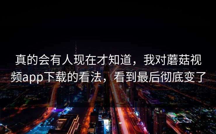 真的会有人现在才知道，我对蘑菇视频app下载的看法，看到最后彻底变了  第1张