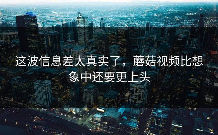 这波信息差太真实了，蘑菇视频比想象中还要更上头  第1张