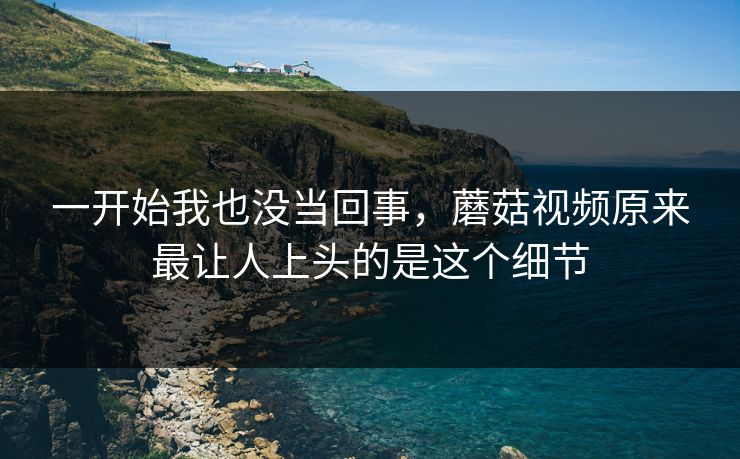 一开始我也没当回事，蘑菇视频原来最让人上头的是这个细节  第1张