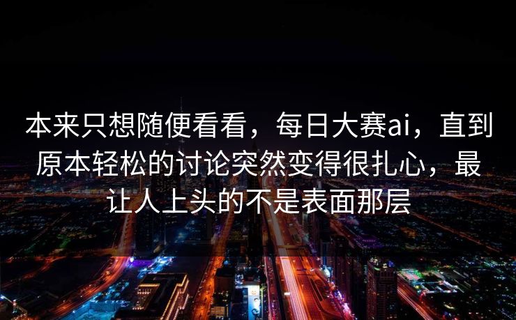 本来只想随便看看，每日大赛ai，直到原本轻松的讨论突然变得很扎心，最让人上头的不是表面那层  第1张