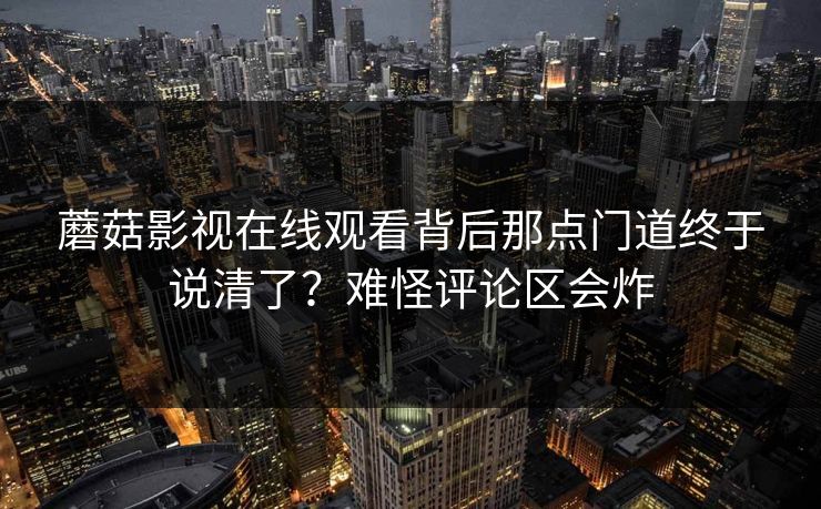 蘑菇影视在线观看背后那点门道终于说清了？难怪评论区会炸  第1张