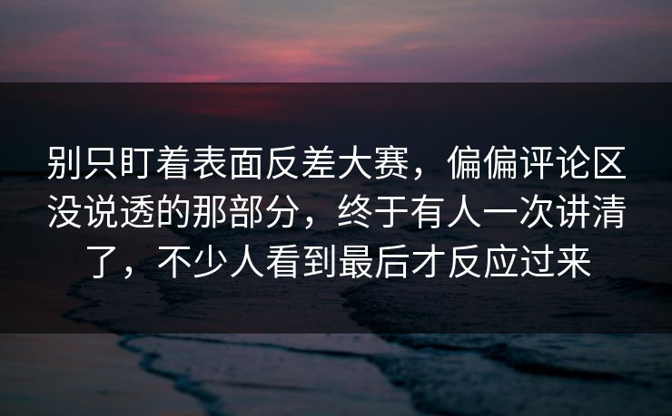 别只盯着表面反差大赛，偏偏评论区没说透的那部分，终于有人一次讲清了，不少人看到最后才反应过来  第1张