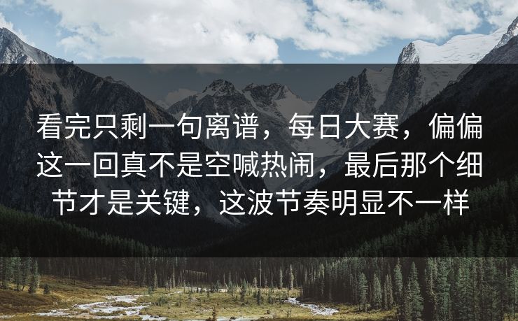 看完只剩一句离谱，每日大赛，偏偏这一回真不是空喊热闹，最后那个细节才是关键，这波节奏明显不一样  第1张