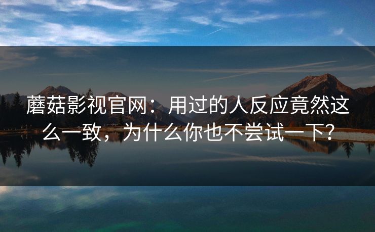 蘑菇影视官网：用过的人反应竟然这么一致，为什么你也不尝试一下？  第1张
