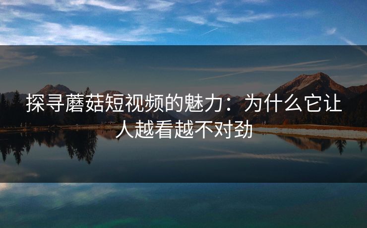 探寻蘑菇短视频的魅力：为什么它让人越看越不对劲  第1张