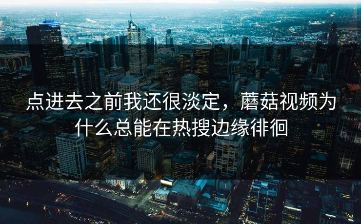 点进去之前我还很淡定，蘑菇视频为什么总能在热搜边缘徘徊  第1张