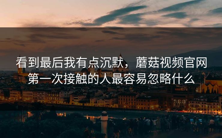 看到最后我有点沉默，蘑菇视频官网第一次接触的人最容易忽略什么  第1张