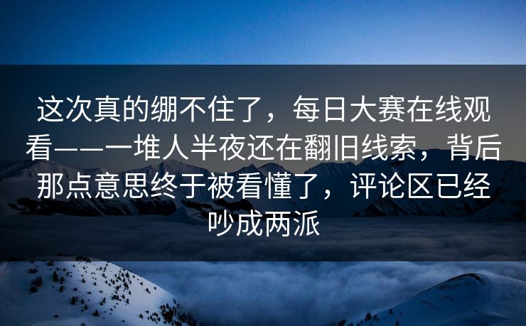 这次真的绷不住了，每日大赛在线观看——一堆人半夜还在翻旧线索，背后那点意思终于被看懂了，评论区已经吵成两派  第1张