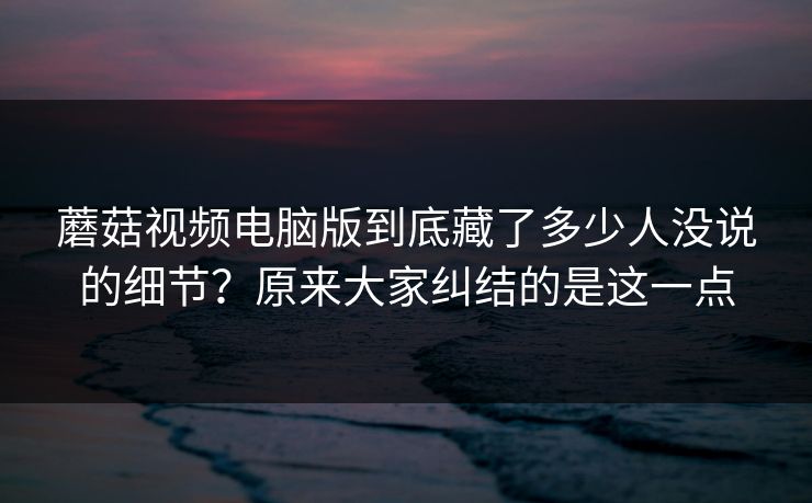 蘑菇视频电脑版到底藏了多少人没说的细节？原来大家纠结的是这一点  第1张