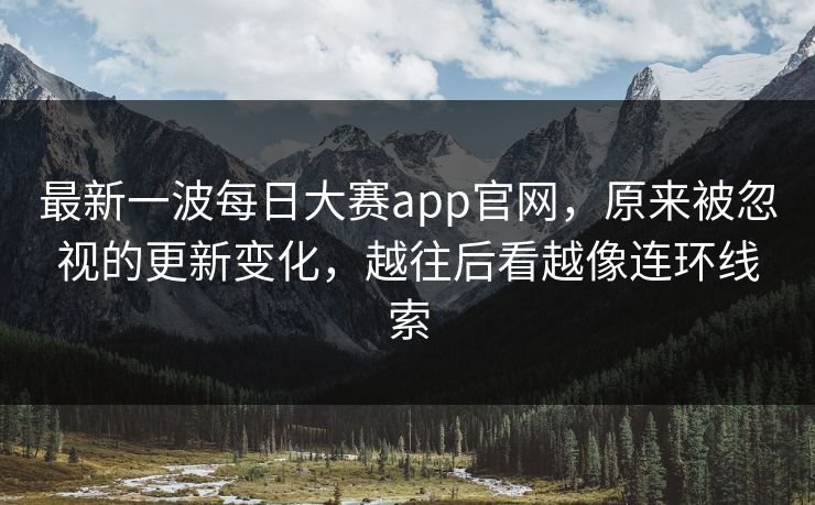 最新一波每日大赛app官网，原来被忽视的更新变化，越往后看越像连环线索  第1张