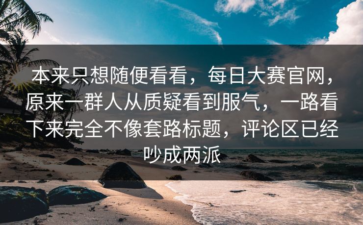 本来只想随便看看，每日大赛官网，原来一群人从质疑看到服气，一路看下来完全不像套路标题，评论区已经吵成两派  第1张